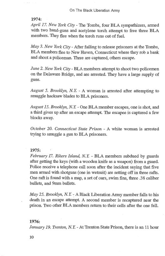 On The Black Liberation Army. 1974: April 17. New York City - The Tombs, four BLA sympathizes, armed with two hand-guns and acetylene torch attempt to free three BLA ‘members. They flee when the torch runs out of fuel. May 3. New York City - After failing to release prisoners at the Tombs, BLA members flee to New Haven, Connecticut where they rob a bank. and shoot a policeman, Three are captured, others escape. June 2. New York City - BLA members attempt to shoot two policemen on the Delaware Bridge, and are arrested. They have a large supply of guns. August 5. Brooklyn, N.Y. - A woman is arrested after attempting to smuggle hacksaw blades to BLA prisoners. August 15. Brookiyn, N.Y. - One BLA member escapes, one is shot, and a third gives up after an escape attempt. The escapee is captured a few ‘blocks away. October 20. Connecticut State Prison - A white woman is arrested trying to smuggle a gun to BLA prisoners. 1975: February I7. Rikers Island, N.Y. - BLA members subdued by guards after getting the keys (with a wooden knife as a weapon) from a guard. Police receive a telephone call soon after the incident saying that five ‘men armed with shotguns (one in wetsuit) are setting off in three rafts. One raftis found with a map, a set of oars, swim fins, three .38 caliber bullets, and 9mm bullets. May 25, Brooklyn, N.Y. - A Black Liberation Army member falls to his death in an escape attempt, A second member is recaptured near the prison. Two other BLA members return to their cells after the one fell. 1976: January 19. Trenton, N.Y, - At Trenton State Prison, there is an 11 hour 10